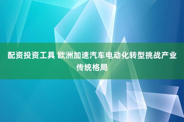 配资投资工具 欧洲加速汽车电动化转型挑战产业传统格局