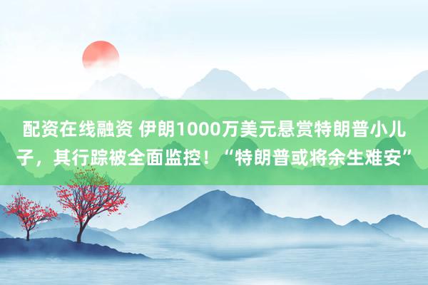 配资在线融资 伊朗1000万美元悬赏特朗普小儿子，其行踪被全面监控！“特朗普或将余生难安”