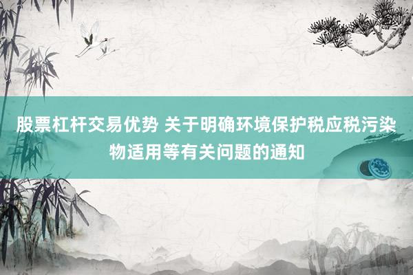 股票杠杆交易优势 关于明确环境保护税应税污染物适用等有关问题的通知