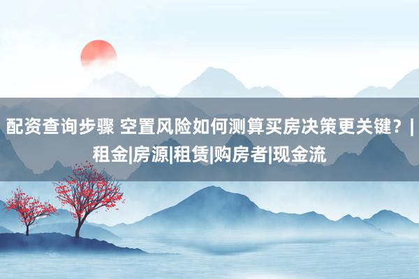 配资查询步骤 空置风险如何测算买房决策更关键？|租金|房源|租赁|购房者|现金流