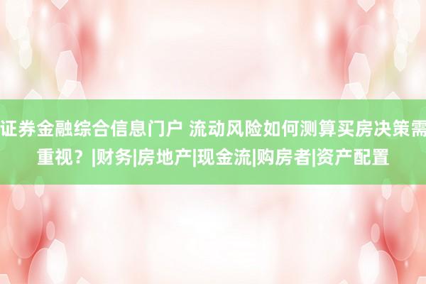 证券金融综合信息门户 流动风险如何测算买房决策需重视？|财务|房地产|现金流|购房者|资产配置