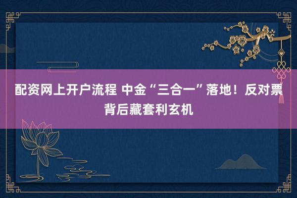 配资网上开户流程 中金“三合一”落地！反对票背后藏套利玄机