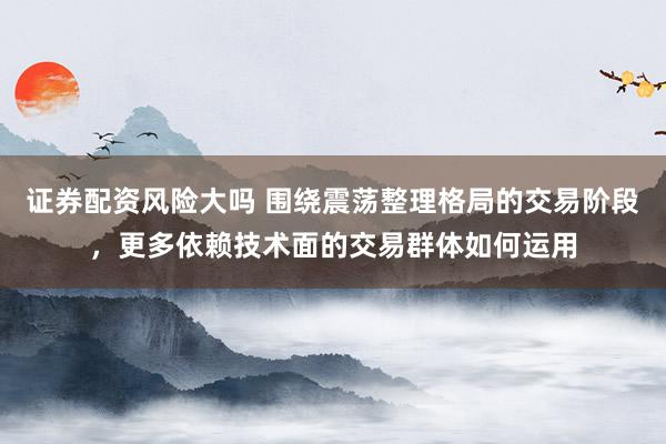 证券配资风险大吗 围绕震荡整理格局的交易阶段，更多依赖技术面的交易群体如何运用