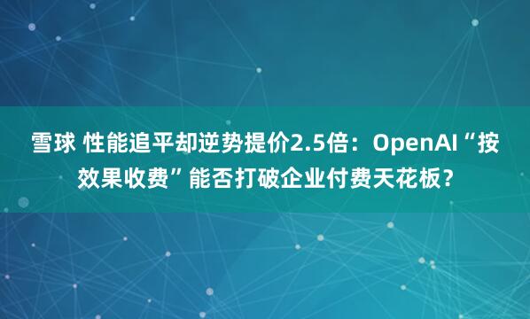 雪球 性能追平却逆势提价2.5倍：OpenAI“按效果收费”能否打破企业付费天花板？