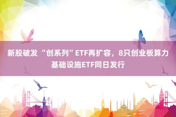 新股破发 “创系列”ETF再扩容，8只创业板算力基础设施ETF同日发行