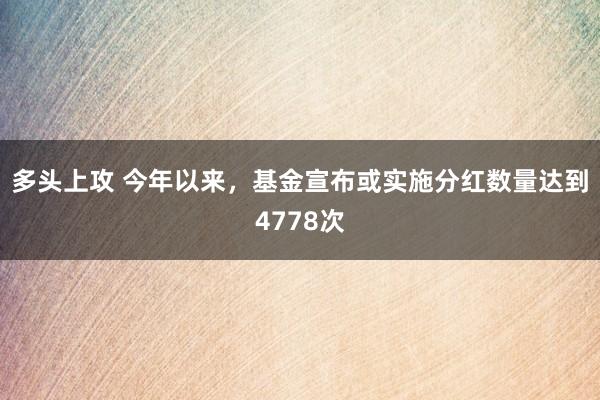 多头上攻 今年以来，基金宣布或实施分红数量达到4778次
