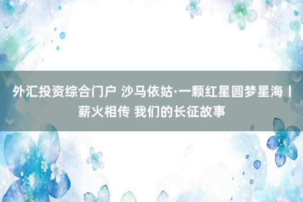 外汇投资综合门户 沙马依姑·一颗红星圆梦星海丨薪火相传 我们的长征故事