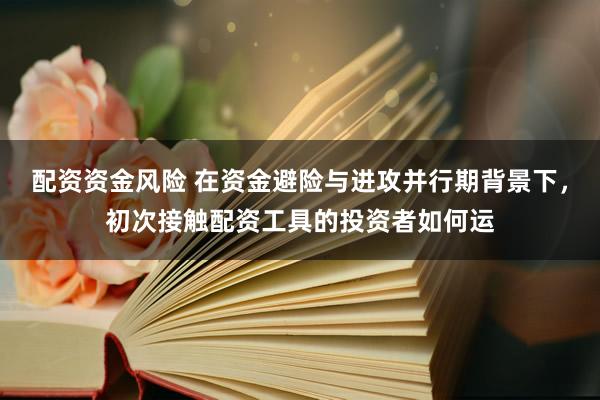 配资资金风险 在资金避险与进攻并行期背景下，初次接触配资工具的投资者如何运