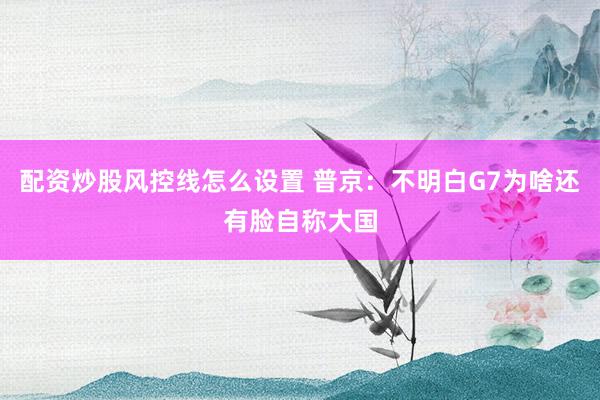 配资炒股风控线怎么设置 普京：不明白G7为啥还有脸自称大国