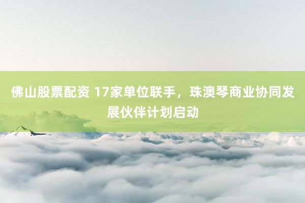佛山股票配资 17家单位联手，珠澳琴商业协同发展伙伴计划启动