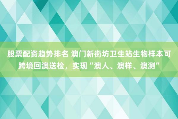 股票配资趋势排名 澳门新街坊卫生站生物样本可跨境回澳送检，实现“澳人、澳样、澳测”
