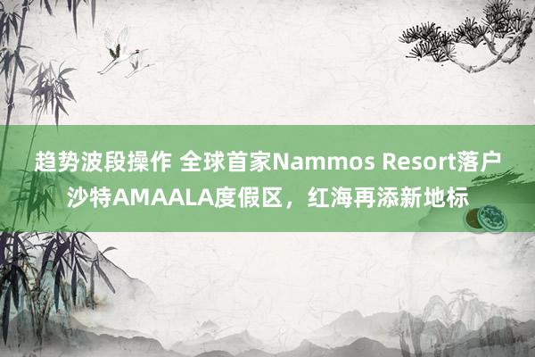 趋势波段操作 全球首家Nammos Resort落户沙特AMAALA度假区，红海再添新地标