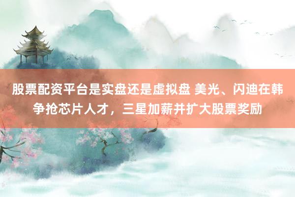 股票配资平台是实盘还是虚拟盘 美光、闪迪在韩争抢芯片人才,三星加薪并扩大股票奖励