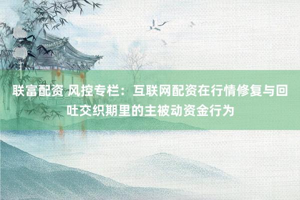 联富配资 风控专栏：互联网配资在行情修复与回吐交织期里的主被动资金行为