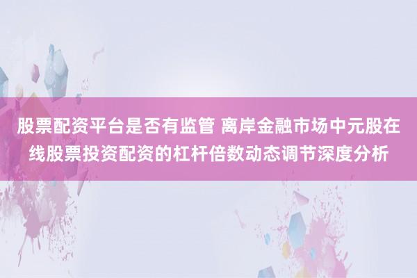 股票配资平台是否有监管 离岸金融市场中元股在线股票投资配资的杠杆倍数动态调节深度分析