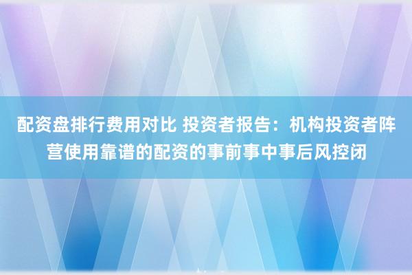配资盘排行费用对比 投资者报告：机构投资者阵营使用靠谱的配资的事前事中事后风控闭