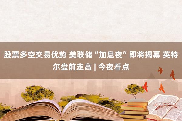 股票多空交易优势 美联储“加息夜”即将揭幕 英特尔盘前走高 | 今夜看点