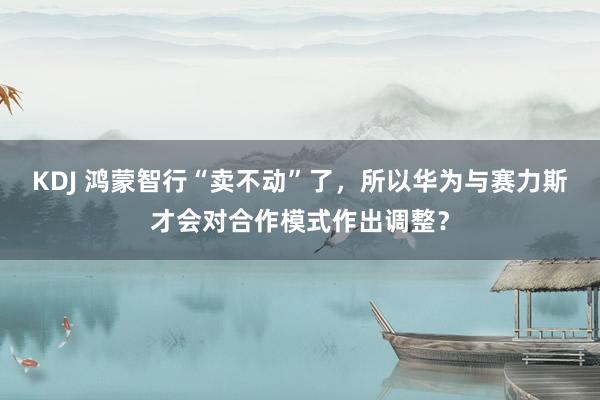 KDJ 鸿蒙智行“卖不动”了，所以华为与赛力斯才会对合作模式作出调整？