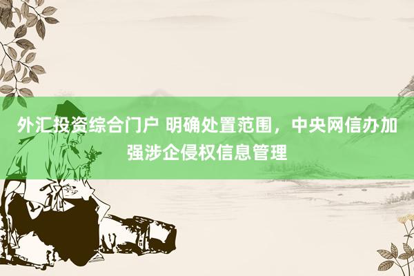 外汇投资综合门户 明确处置范围，中央网信办加强涉企侵权信息管理