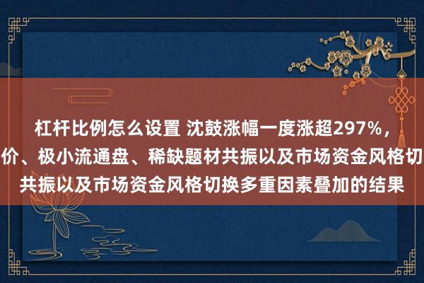 杠杆比例怎么设置 沈鼓涨幅一度涨超297%，分析人士：是极低发行价、极小流通盘、稀缺题材共振以及市场资金风格切换多重因素叠加的结果