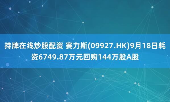 持牌在线炒股配资 赛力斯(09927.HK)9月18日耗资6749.87万元回购144万股A股