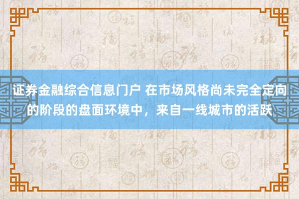 证券金融综合信息门户 在市场风格尚未完全定向的阶段的盘面环境中，来自一线城市的活跃
