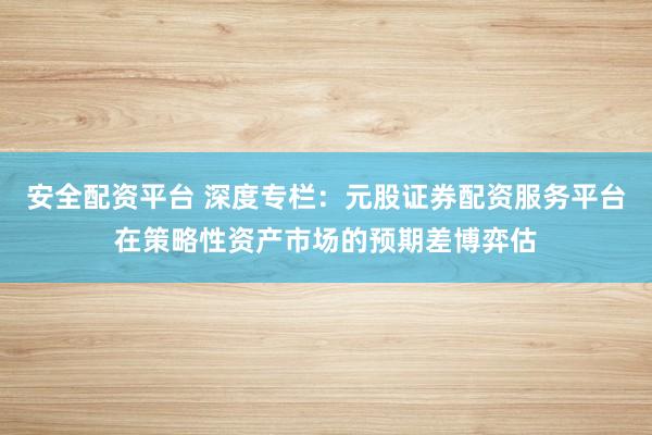 安全配资平台 深度专栏：元股证券配资服务平台在策略性资产市场的预期差博弈估