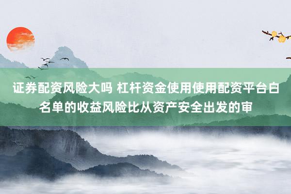 证券配资风险大吗 杠杆资金使用使用配资平台白名单的收益风险比从资产安全出发的审