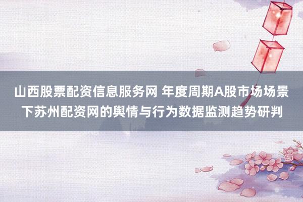 山西股票配资信息服务网 年度周期A股市场场景下苏州配资网的舆情与行为数据监测趋势研判