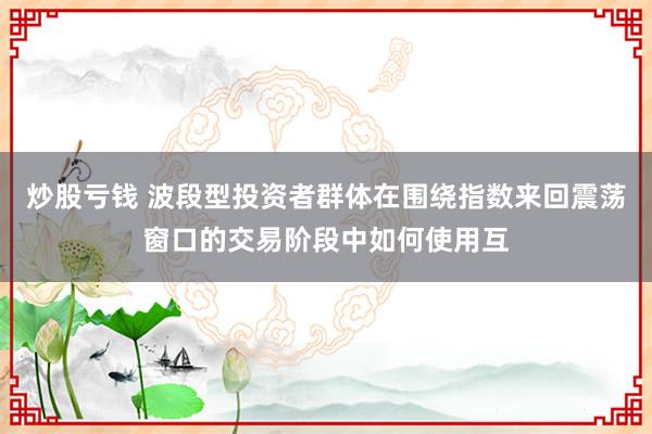 炒股亏钱 波段型投资者群体在围绕指数来回震荡窗口的交易阶段中如何使用互