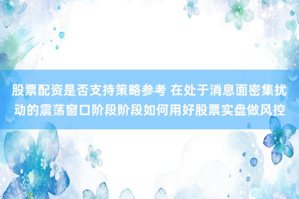 股票配资是否支持策略参考 在处于消息面密集扰动的震荡窗口阶段阶段如何用好股票实盘做风控