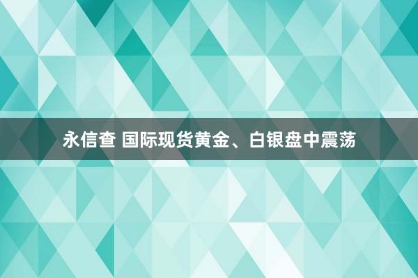 永信查 国际现货黄金、白银盘中震荡