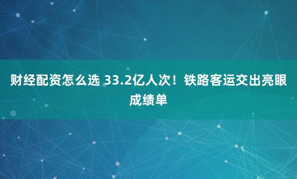 财经配资怎么选 33.2亿人次！铁路客运交出亮眼成绩单