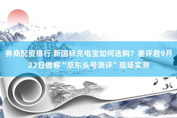 券商配资排行 新国标充电宝如何选购？差评君9月22日做客“京东头号测评”现场实测