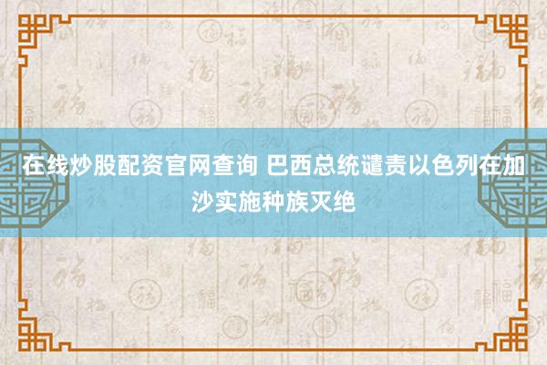 在线炒股配资官网查询 巴西总统谴责以色列在加沙实施种族灭绝