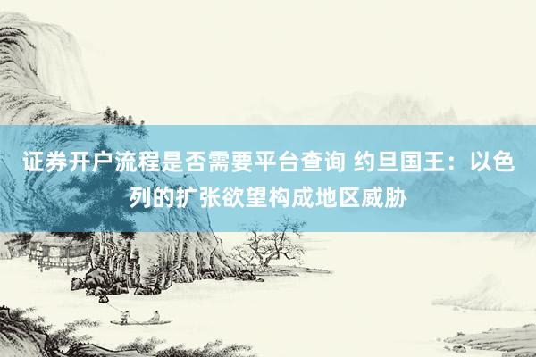 证券开户流程是否需要平台查询 约旦国王：以色列的扩张欲望构成地区威胁