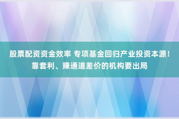 股票配资资金效率 专项基金回归产业投资本源！靠套利、赚通道差价的机构要出局
