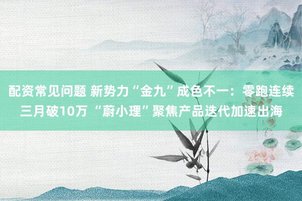 配资常见问题 新势力“金九”成色不一：零跑连续三月破10万 “蔚小理”聚焦产品迭代加速出海