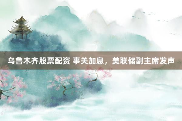 乌鲁木齐股票配资 事关加息，美联储副主席发声