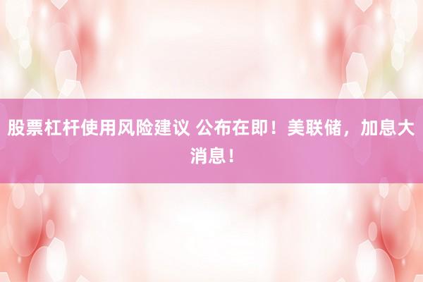 股票杠杆使用风险建议 公布在即！美联储，加息大消息！