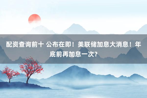 配资查询前十 公布在即！美联储加息大消息！年底前再加息一次？