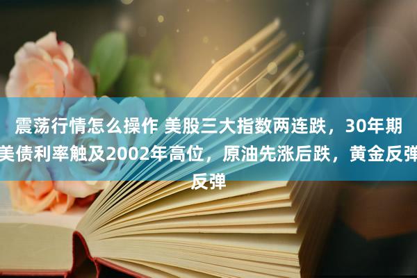 震荡行情怎么操作 美股三大指数两连跌，30年期美债利率触及2002年高位，原油先涨后跌，黄金反弹