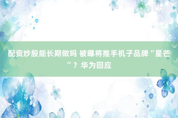 配资炒股能长期做吗 被曝将推手机子品牌“星芒”？华为回应