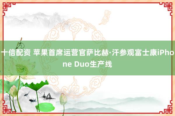 十倍配资 苹果首席运营官萨比赫·汗参观富士康iPhone Duo生产线