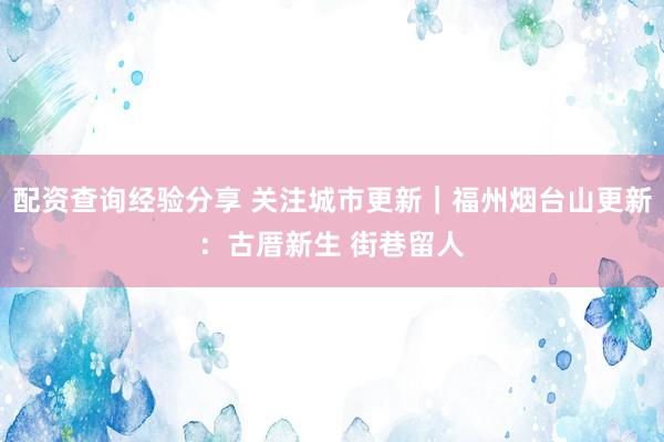 配资查询经验分享 关注城市更新｜福州烟台山更新：古厝新生 街巷留人