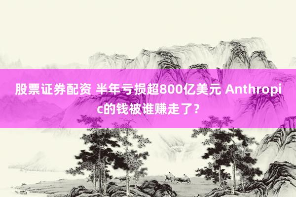 股票证券配资 半年亏损超800亿美元 Anthropic的钱被谁赚走了？