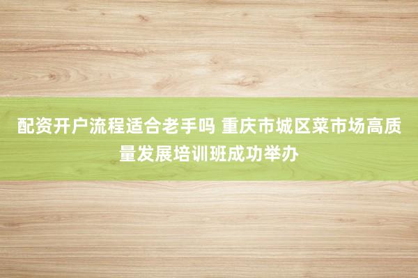 配资开户流程适合老手吗 重庆市城区菜市场高质量发展培训班成功举办