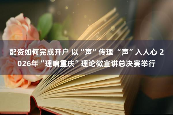 配资如何完成开户 以“声”传理 “声”入人心 2026年“理响重庆”理论微宣讲总决赛举行