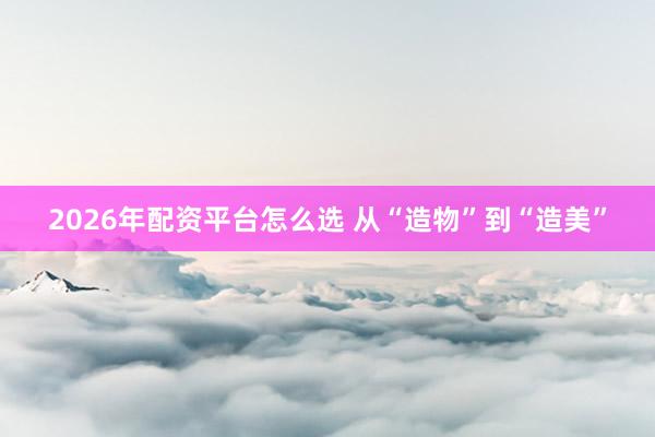 2026年配资平台怎么选 从“造物”到“造美”