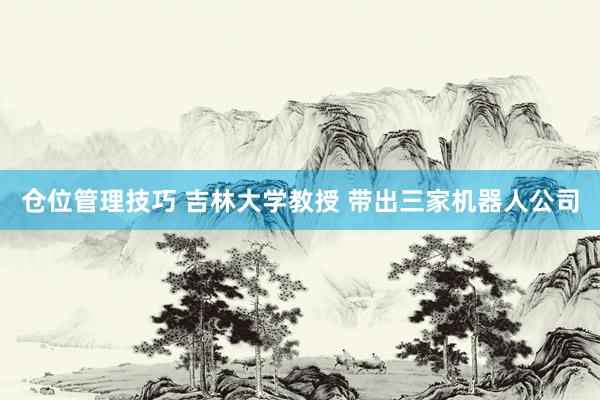 仓位管理技巧 吉林大学教授 带出三家机器人公司
